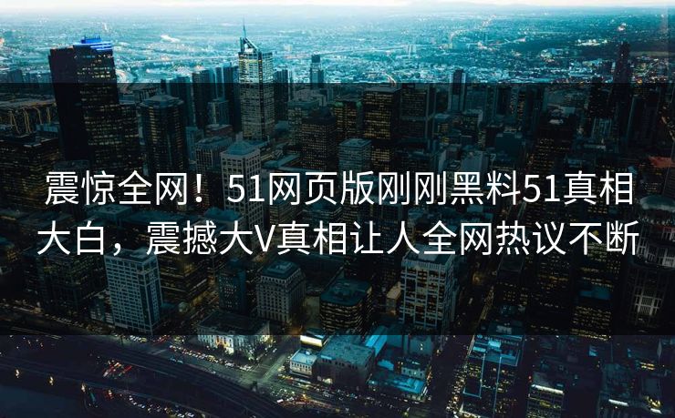 震惊全网！51网页版刚刚黑料51真相大白，震撼大V真相让人全网热议不断
