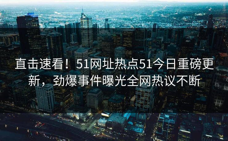 直击速看！51网址热点51今日重磅更新，劲爆事件曝光全网热议不断