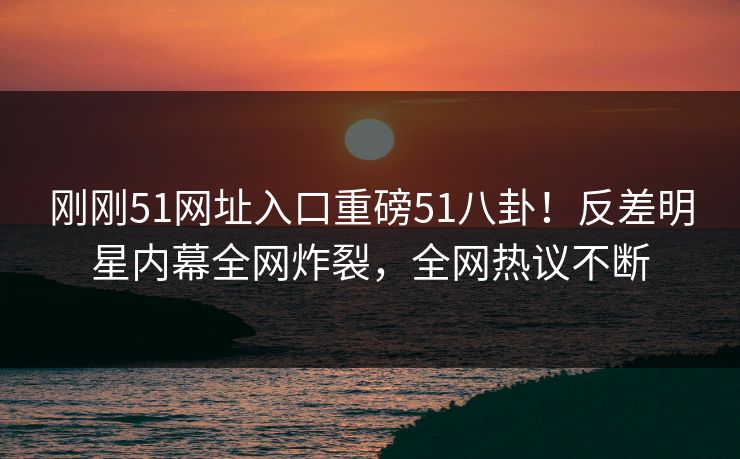 刚刚51网址入口重磅51八卦！反差明星内幕全网炸裂，全网热议不断