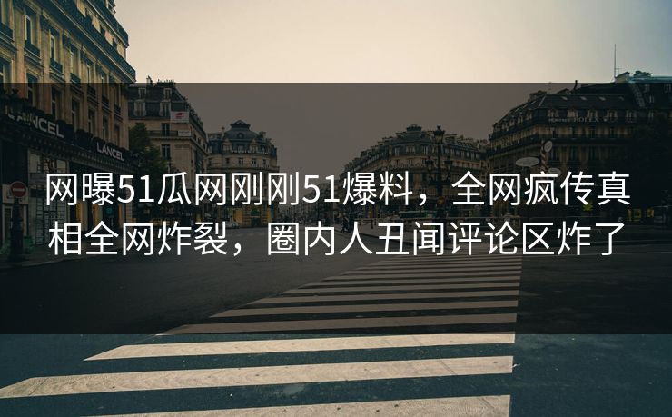 网曝51瓜网刚刚51爆料，全网疯传真相全网炸裂，圈内人丑闻评论区炸了