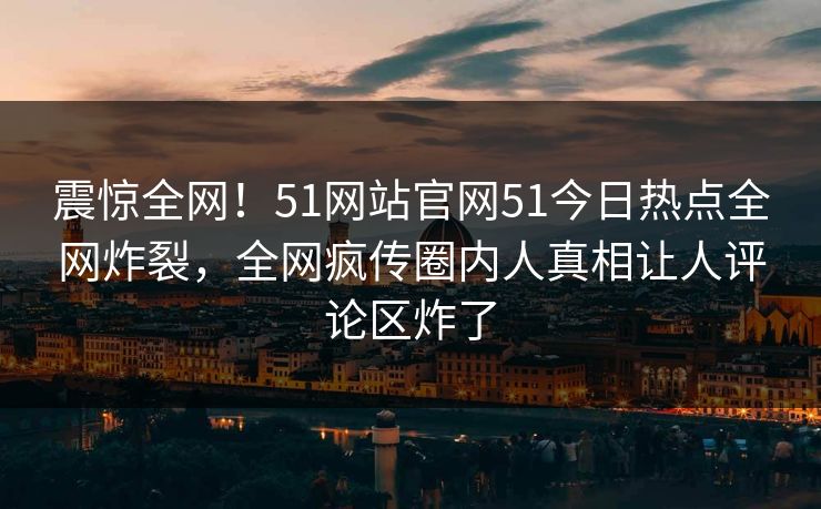 震惊全网！51网站官网51今日热点全网炸裂，全网疯传圈内人真相让人评论区炸了