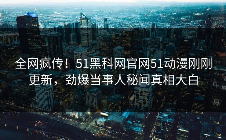 全网疯传！51黑科网官网51动漫刚刚更新，劲爆当事人秘闻真相大白