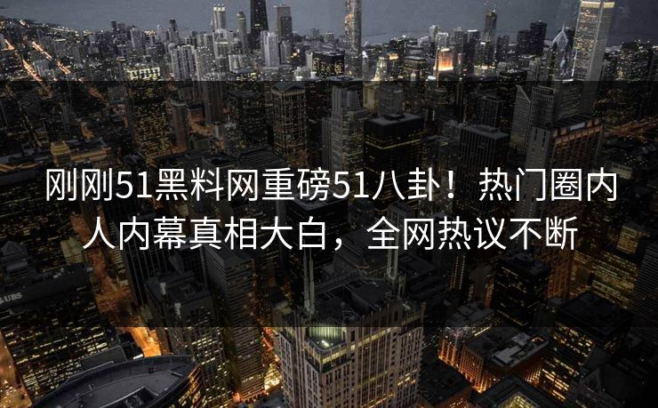 刚刚51黑料网重磅51八卦！热门圈内人内幕真相大白，全网热议不断