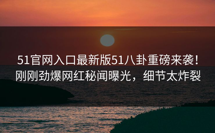 51官网入口最新版51八卦重磅来袭！刚刚劲爆网红秘闻曝光，细节太炸裂