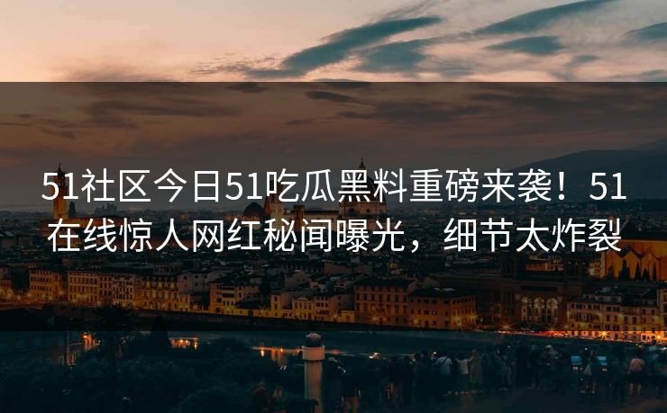51社区今日51吃瓜黑料重磅来袭！51在线惊人网红秘闻曝光，细节太炸裂