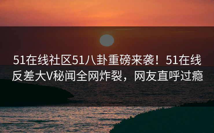 51在线社区51八卦重磅来袭！51在线反差大V秘闻全网炸裂，网友直呼过瘾