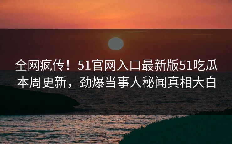 全网疯传！51官网入口最新版51吃瓜本周更新，劲爆当事人秘闻真相大白