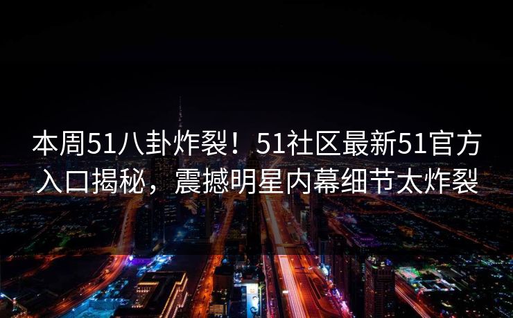 本周51八卦炸裂！51社区最新51官方入口揭秘，震撼明星内幕细节太炸裂