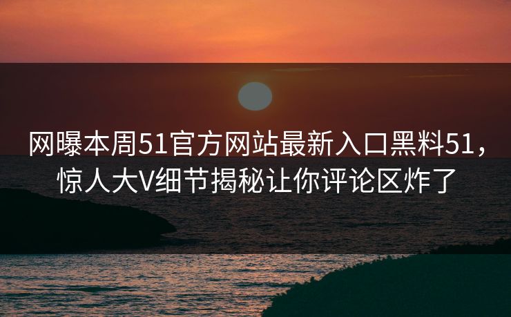 网曝本周51官方网站最新入口黑料51，惊人大V细节揭秘让你评论区炸了