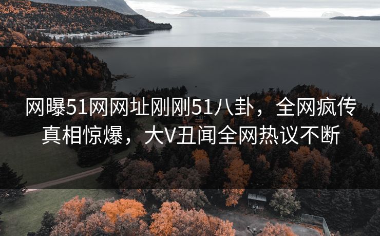 网曝51网网址刚刚51八卦，全网疯传真相惊爆，大V丑闻全网热议不断