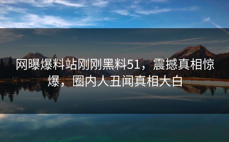 网曝爆料站刚刚黑料51，震撼真相惊爆，圈内人丑闻真相大白