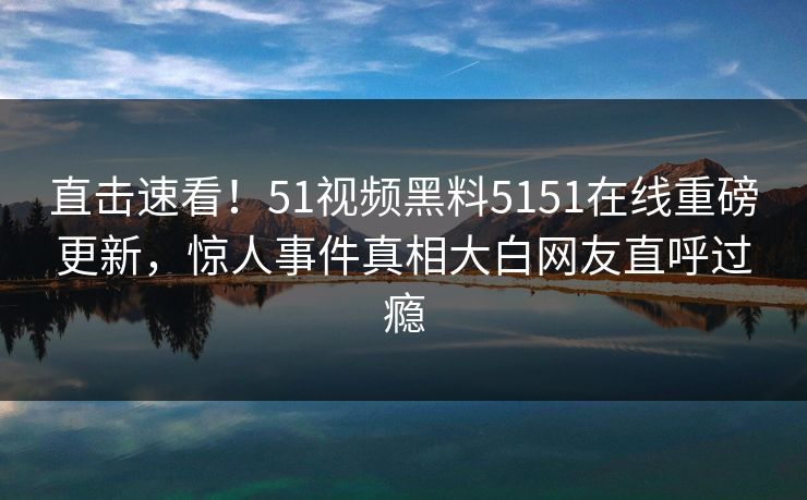 直击速看！51视频黑料5151在线重磅更新，惊人事件真相大白网友直呼过瘾