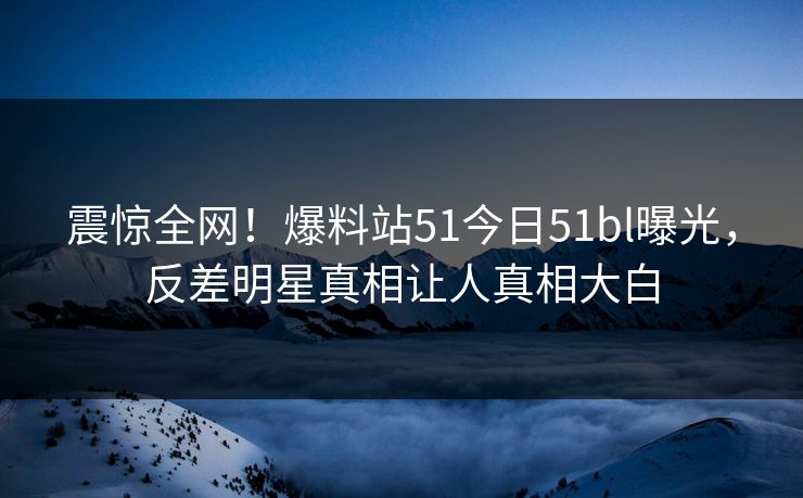震惊全网！爆料站51今日51bl曝光，反差明星真相让人真相大白