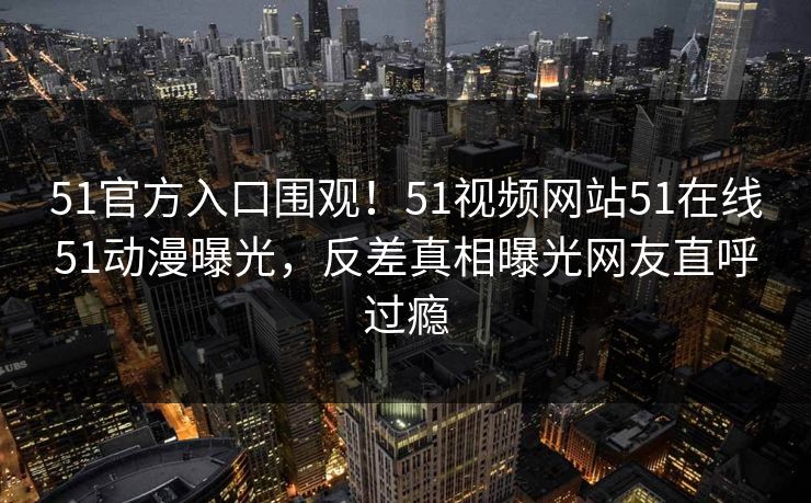 51官方入口围观！51视频网站51在线51动漫曝光，反差真相曝光网友直呼过瘾