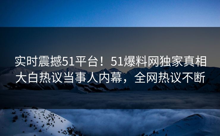 实时震撼51平台！51爆料网独家真相大白热议当事人内幕，全网热议不断