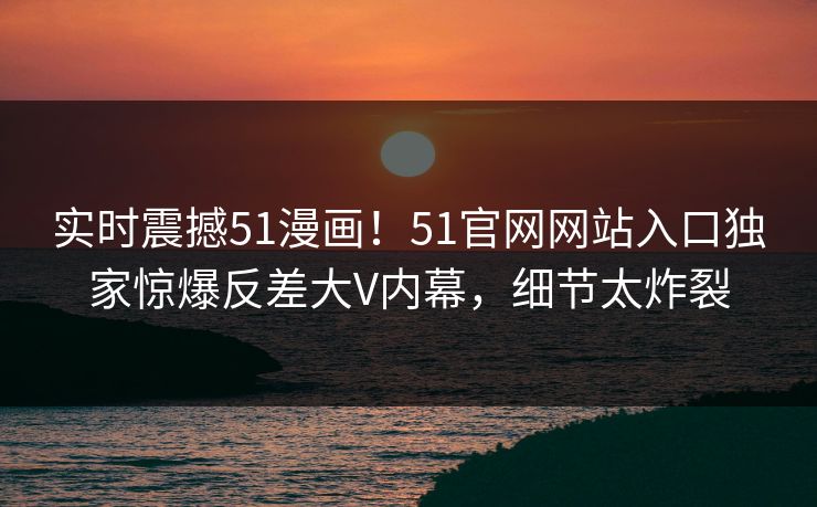 实时震撼51漫画！51官网网站入口独家惊爆反差大V内幕，细节太炸裂