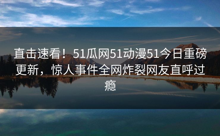 直击速看！51瓜网51动漫51今日重磅更新，惊人事件全网炸裂网友直呼过瘾