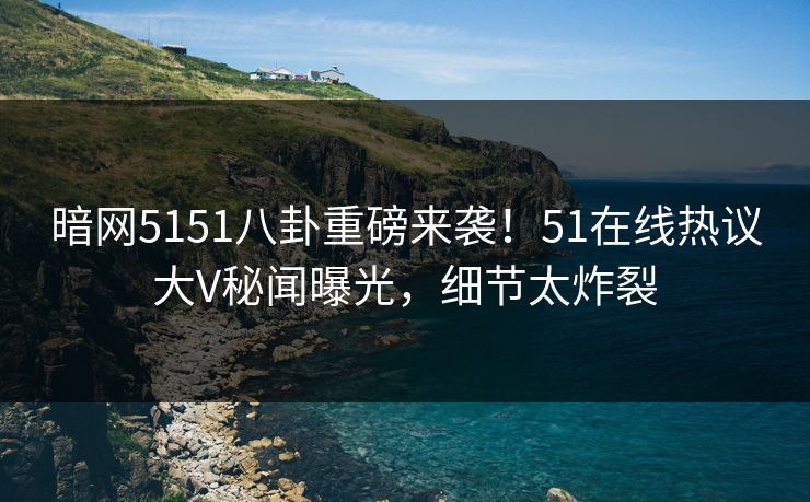 暗网5151八卦重磅来袭！51在线热议大V秘闻曝光，细节太炸裂