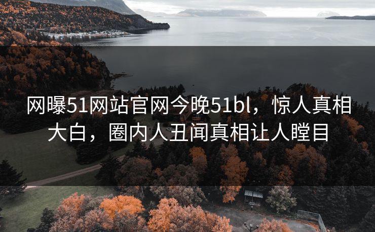 网曝51网站官网今晚51bl，惊人真相大白，圈内人丑闻真相让人瞠目