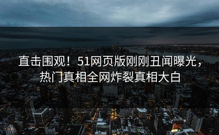 直击围观！51网页版刚刚丑闻曝光，热门真相全网炸裂真相大白