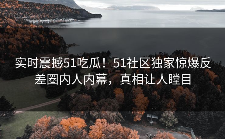 实时震撼51吃瓜！51社区独家惊爆反差圈内人内幕，真相让人瞠目