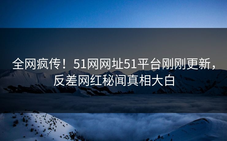 全网疯传！51网网址51平台刚刚更新，反差网红秘闻真相大白