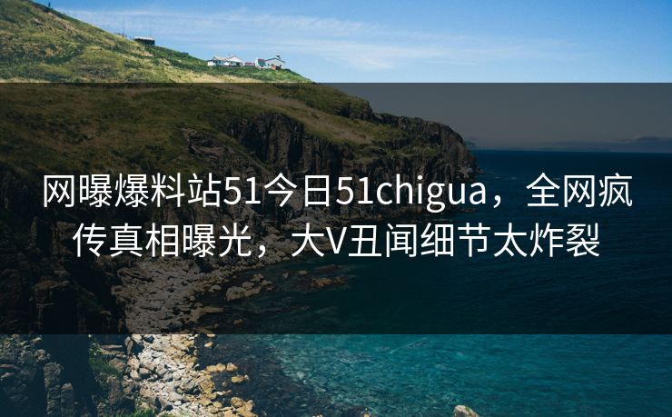 网曝爆料站51今日51chigua，全网疯传真相曝光，大V丑闻细节太炸裂