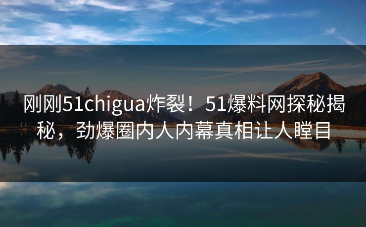 刚刚51chigua炸裂！51爆料网探秘揭秘，劲爆圈内人内幕真相让人瞠目