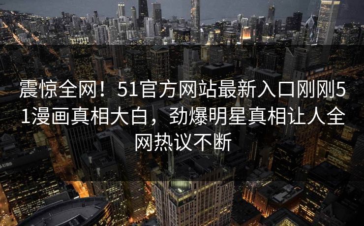 震惊全网！51官方网站最新入口刚刚51漫画真相大白，劲爆明星真相让人全网热议不断