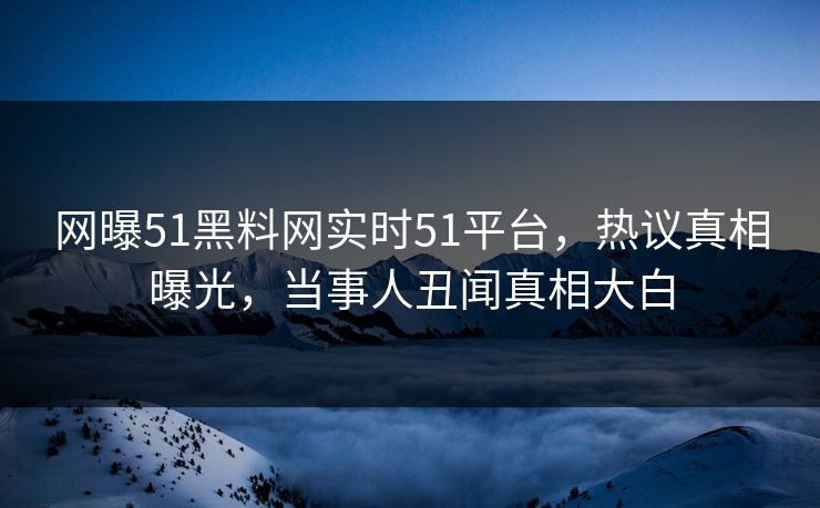 网曝51黑料网实时51平台，热议真相曝光，当事人丑闻真相大白