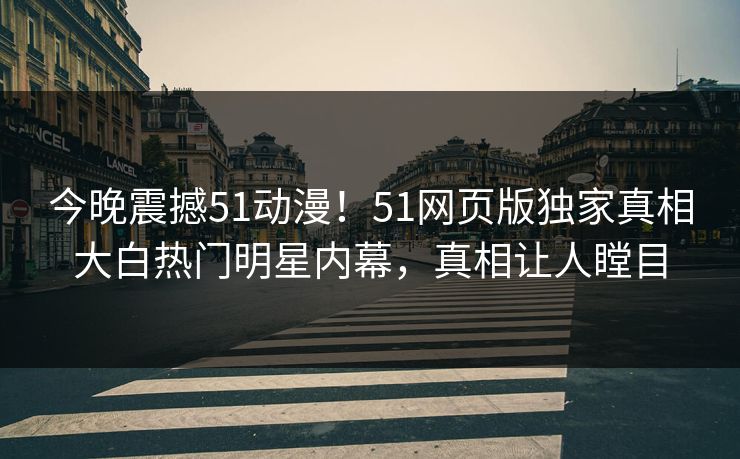 今晚震撼51动漫！51网页版独家真相大白热门明星内幕，真相让人瞠目