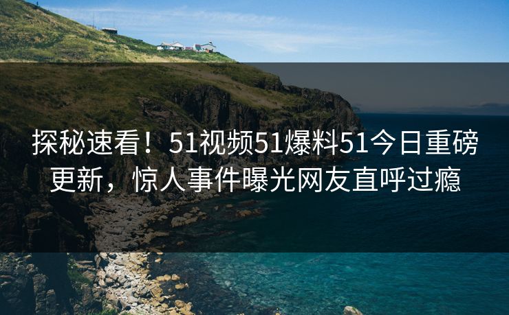探秘速看！51视频51爆料51今日重磅更新，惊人事件曝光网友直呼过瘾