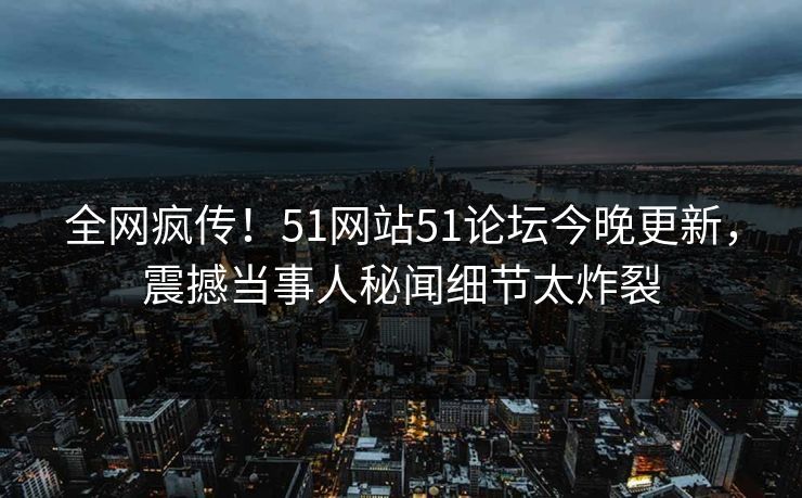 全网疯传！51网站51论坛今晚更新，震撼当事人秘闻细节太炸裂