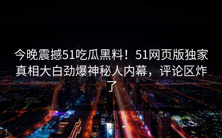 今晚震撼51吃瓜黑料！51网页版独家真相大白劲爆神秘人内幕，评论区炸了