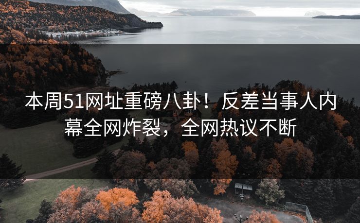 本周51网址重磅八卦！反差当事人内幕全网炸裂，全网热议不断