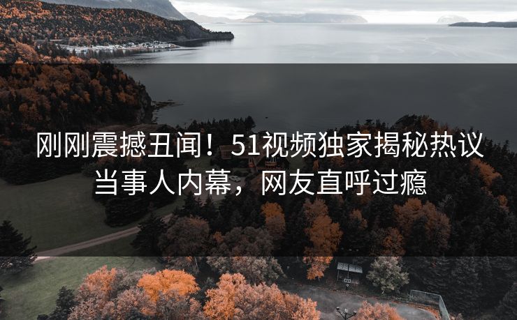 刚刚震撼丑闻！51视频独家揭秘热议当事人内幕，网友直呼过瘾