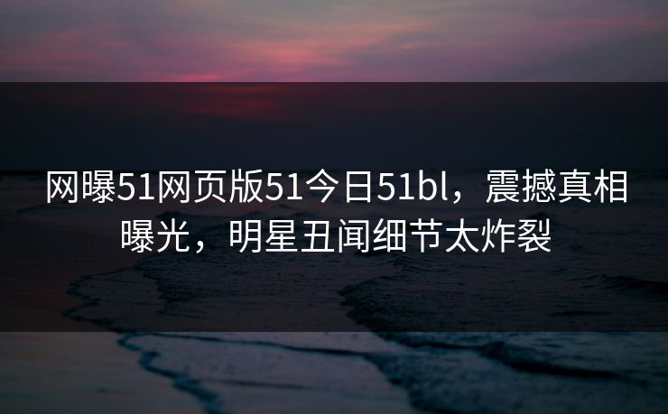 网曝51网页版51今日51bl，震撼真相曝光，明星丑闻细节太炸裂