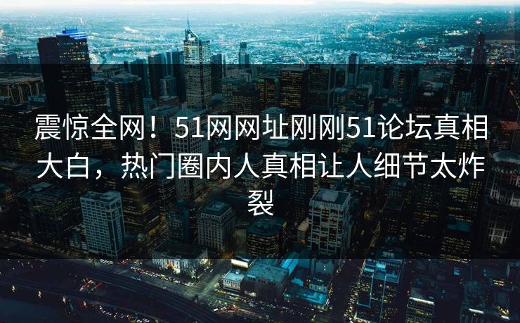 震惊全网！51网网址刚刚51论坛真相大白，热门圈内人真相让人细节太炸裂