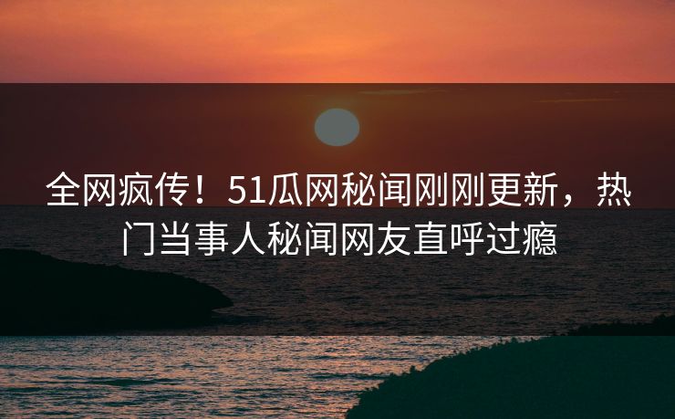 全网疯传！51瓜网秘闻刚刚更新，热门当事人秘闻网友直呼过瘾