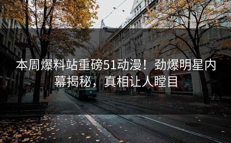 本周爆料站重磅51动漫！劲爆明星内幕揭秘，真相让人瞠目