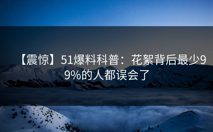 【震惊】51爆料科普：花絮背后最少99%的人都误会了