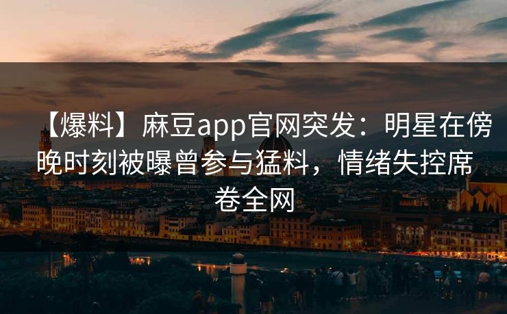 【爆料】麻豆app官网突发：明星在傍晚时刻被曝曾参与猛料，情绪失控席卷全网