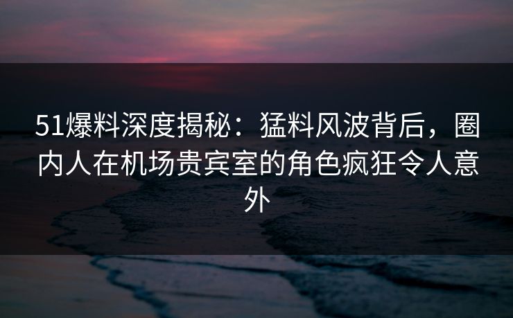 51爆料深度揭秘：猛料风波背后，圈内人在机场贵宾室的角色疯狂令人意外