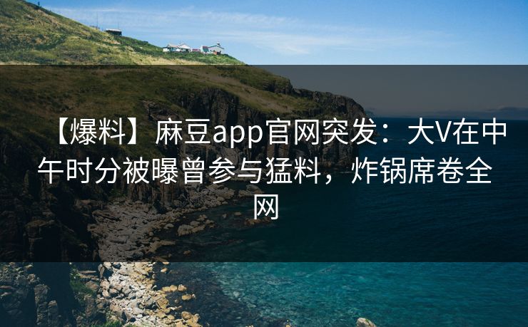 【爆料】麻豆app官网突发：大V在中午时分被曝曾参与猛料，炸锅席卷全网