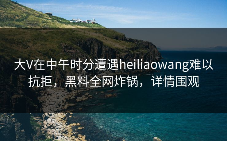 大V在中午时分遭遇heiliaowang难以抗拒，黑料全网炸锅，详情围观
