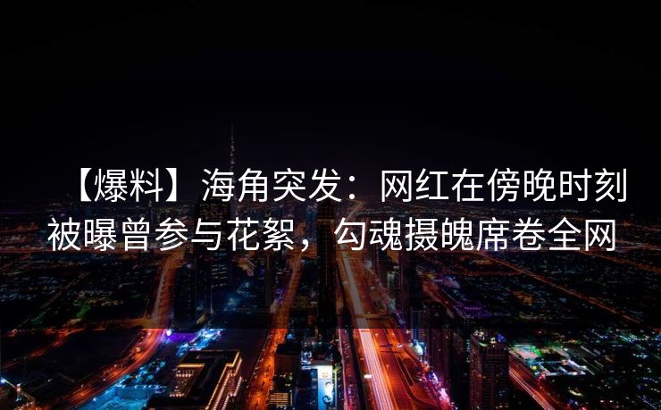【爆料】海角突发：网红在傍晚时刻被曝曾参与花絮，勾魂摄魄席卷全网