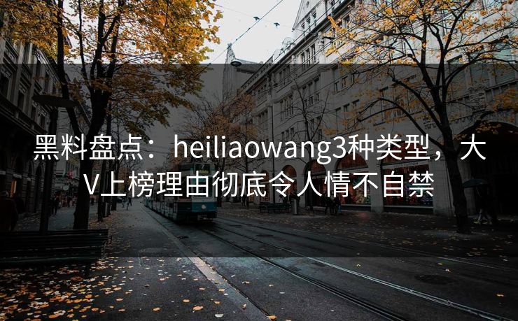 黑料盘点：heiliaowang3种类型，大V上榜理由彻底令人情不自禁