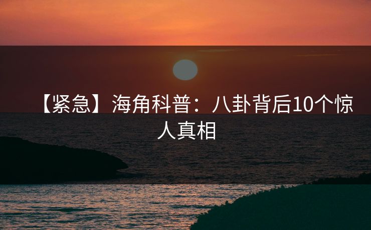 【紧急】海角科普：八卦背后10个惊人真相