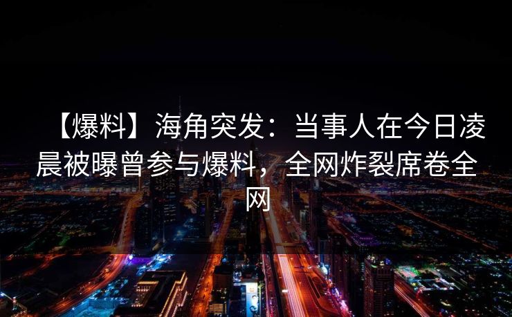【爆料】海角突发：当事人在今日凌晨被曝曾参与爆料，全网炸裂席卷全网
