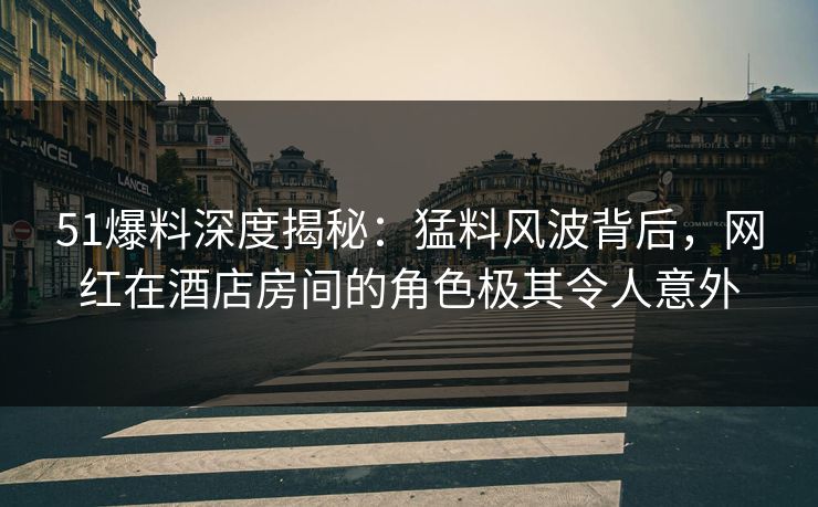 51爆料深度揭秘：猛料风波背后，网红在酒店房间的角色极其令人意外